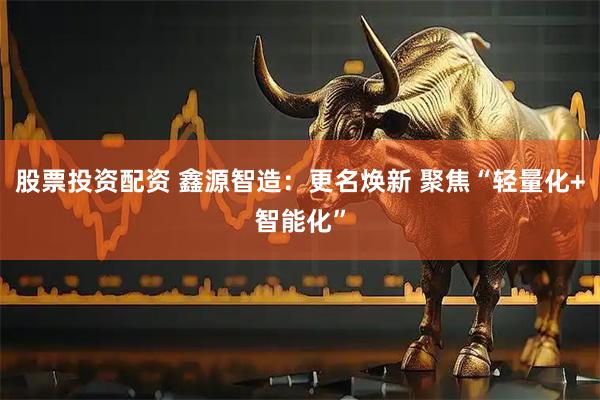 股票投资配资 鑫源智造：更名焕新 聚焦“轻量化+智能化”