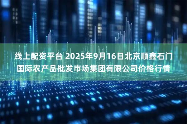 线上配资平台 2025年9月16日北京顺鑫石门国际农产品批发市场集团有限公司价格行情