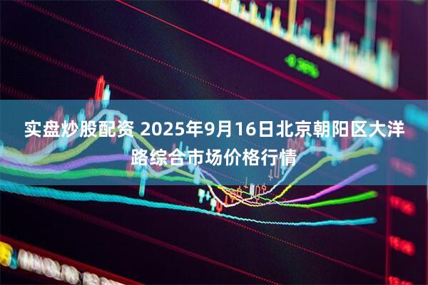 实盘炒股配资 2025年9月16日北京朝阳区大洋路综合市场价格行情