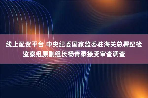 线上配资平台 中央纪委国家监委驻海关总署纪检监察组原副组长杨青录接受审查调查