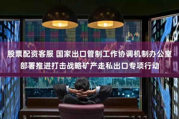 股票配资客服 国家出口管制工作协调机制办公室部署推进打击战略矿产走私出口专项行动