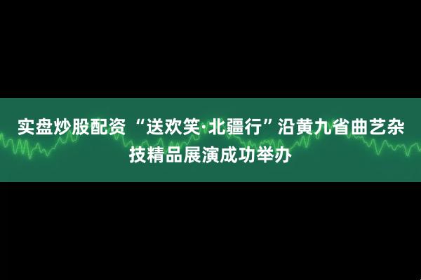 实盘炒股配资 “送欢笑·北疆行”沿黄九省曲艺杂技精品展演成功举办