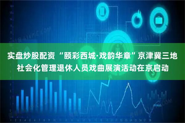实盘炒股配资 “颐彩西城·戏韵华章”京津冀三地社会化管理退休人员戏曲展演活动在京启动