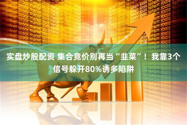 实盘炒股配资 集合竞价别再当“韭菜”！我靠3个信号躲开80%诱多陷阱